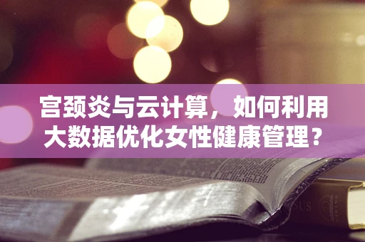 宫颈炎与云计算，如何利用大数据优化女性健康管理？