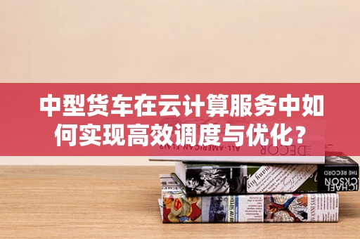 中型货车在云计算服务中如何实现高效调度与优化？