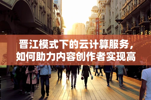 晋江模式下的云计算服务，如何助力内容创作者实现高效创作与精准分发？