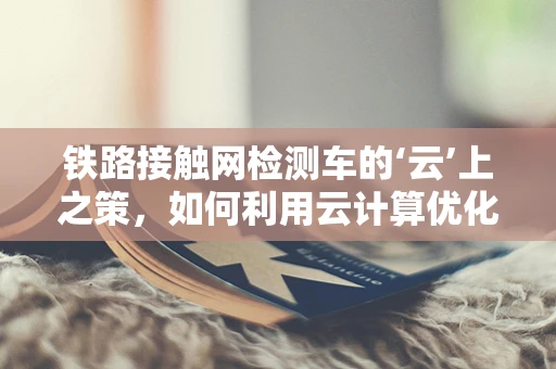 铁路接触网检测车的‘云’上之策，如何利用云计算优化检测效率？