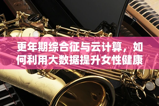 更年期综合征与云计算，如何利用大数据提升女性健康管理？