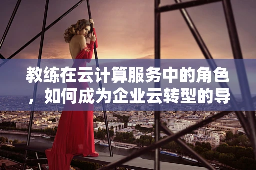 教练在云计算服务中的角色，如何成为企业云转型的导航者？