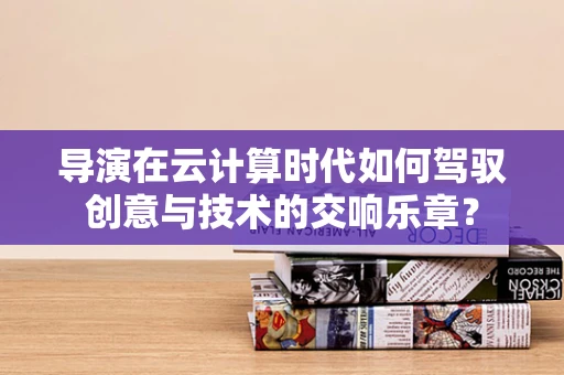 导演在云计算时代如何驾驭创意与技术的交响乐章？