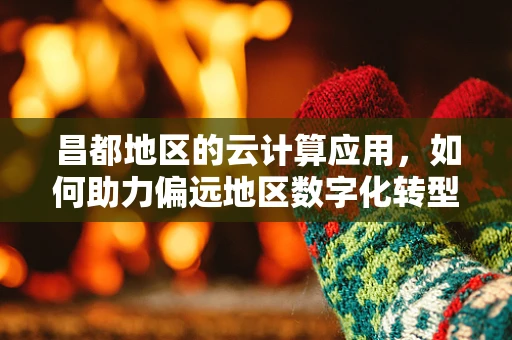 昌都地区的云计算应用，如何助力偏远地区数字化转型？