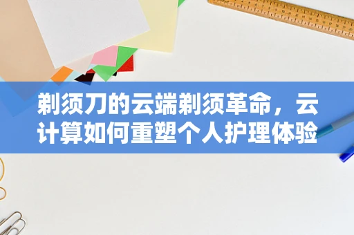 剃须刀的云端剃须革命，云计算如何重塑个人护理体验？