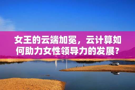 女王的云端加冕，云计算如何助力女性领导力的发展？