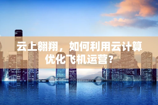 云上翱翔，如何利用云计算优化飞机运营？
