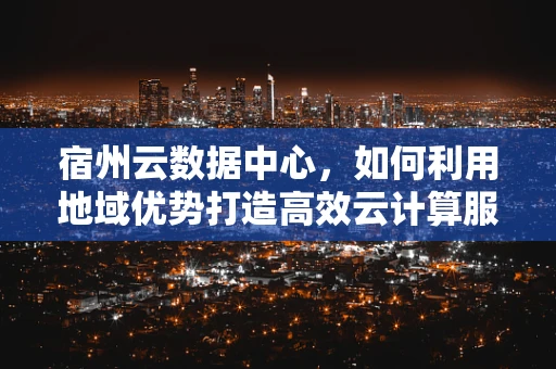 宿州云数据中心，如何利用地域优势打造高效云计算服务？