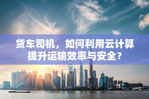 货车司机，如何利用云计算提升运输效率与安全？