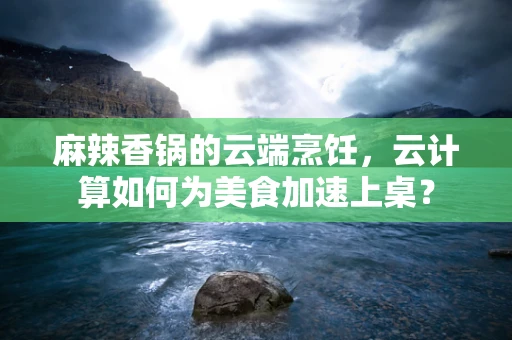 麻辣香锅的云端烹饪，云计算如何为美食加速上桌？