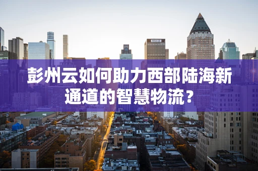 彭州云如何助力西部陆海新通道的智慧物流？