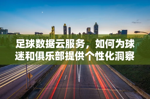 足球数据云服务，如何为球迷和俱乐部提供个性化洞察？