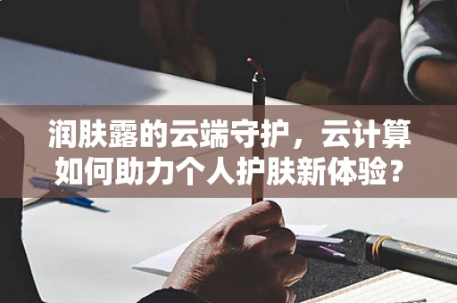 润肤露的云端守护，云计算如何助力个人护肤新体验？