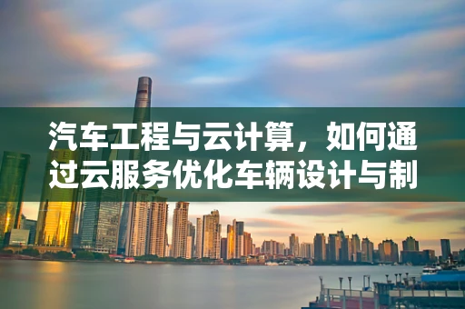 汽车工程与云计算，如何通过云服务优化车辆设计与制造？