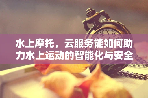 水上摩托，云服务能如何助力水上运动的智能化与安全？