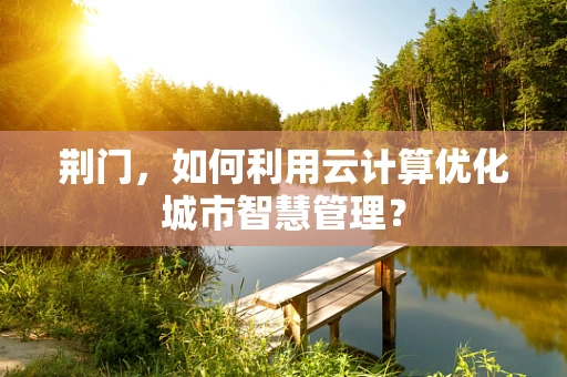 荆门，如何利用云计算优化城市智慧管理？