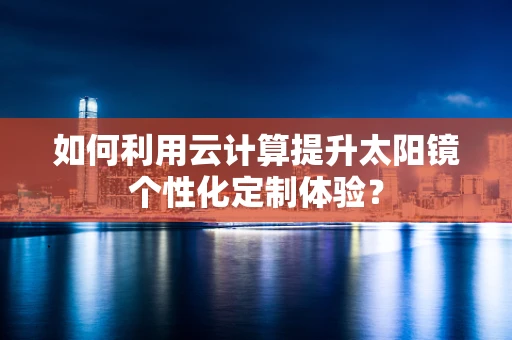 如何利用云计算提升太阳镜个性化定制体验？