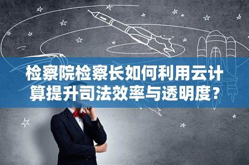 检察院检察长如何利用云计算提升司法效率与透明度？