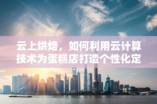 云上烘焙，如何利用云计算技术为蛋糕店打造个性化定制服务？