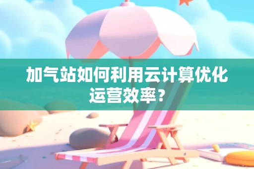 加气站如何利用云计算优化运营效率？