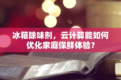 冰箱除味剂，云计算能如何优化家庭保鲜体验？