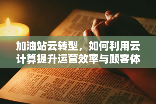 加油站云转型，如何利用云计算提升运营效率与顾客体验？