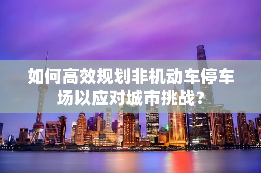 如何高效规划非机动车停车场以应对城市挑战？