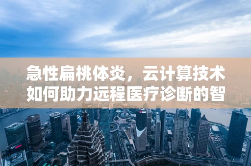 急性扁桃体炎，云计算技术如何助力远程医疗诊断的智慧之眼？