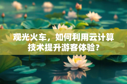 观光火车，如何利用云计算技术提升游客体验？