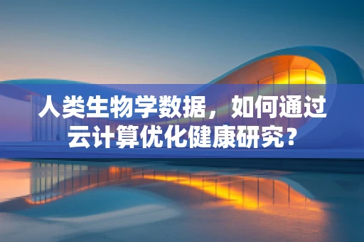 人类生物学数据，如何通过云计算优化健康研究？