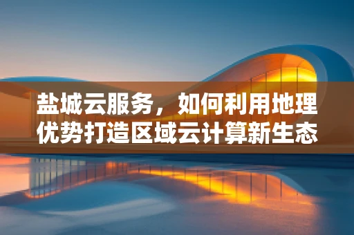 盐城云服务，如何利用地理优势打造区域云计算新生态？