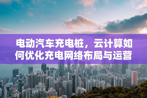 电动汽车充电桩，云计算如何优化充电网络布局与运营？