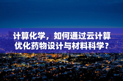计算化学，如何通过云计算优化药物设计与材料科学？