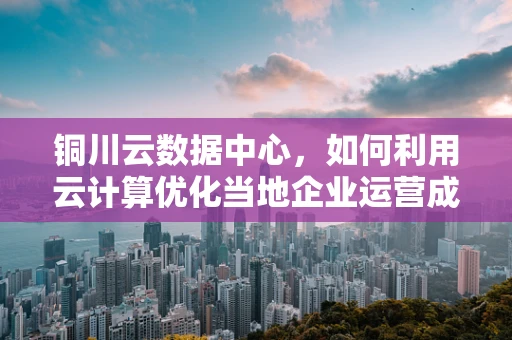 铜川云数据中心，如何利用云计算优化当地企业运营成本？