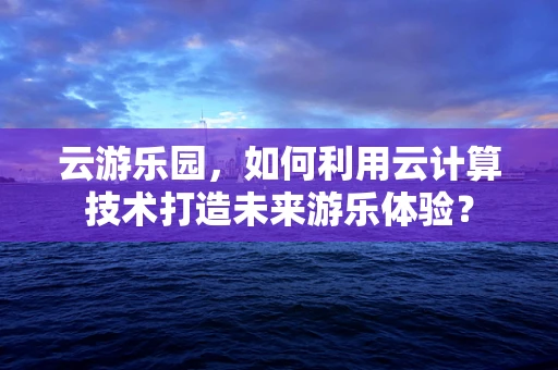 云游乐园，如何利用云计算技术打造未来游乐体验？