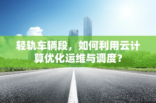 轻轨车辆段，如何利用云计算优化运维与调度？