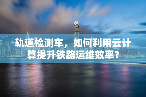 轨道检测车，如何利用云计算提升铁路运维效率？