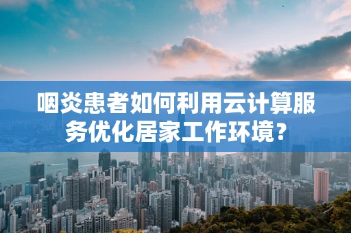 咽炎患者如何利用云计算服务优化居家工作环境？