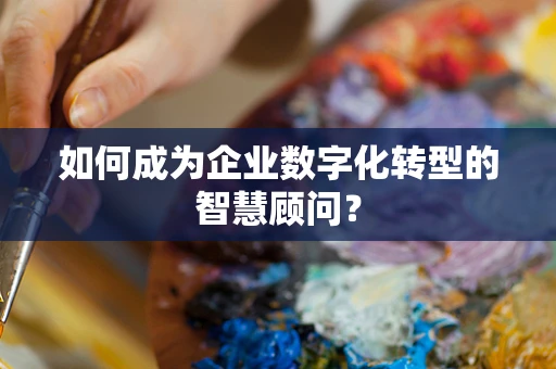 如何成为企业数字化转型的智慧顾问？