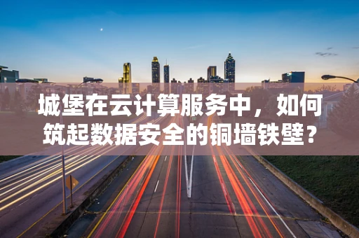 城堡在云计算服务中，如何筑起数据安全的铜墙铁壁？