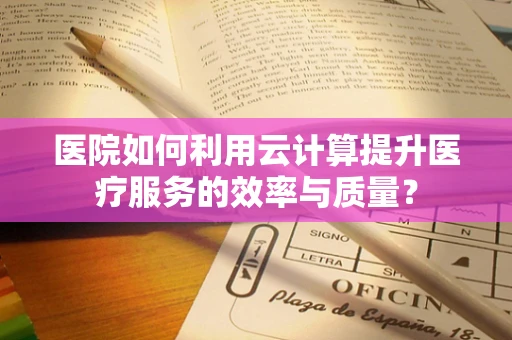 医院如何利用云计算提升医疗服务的效率与质量？