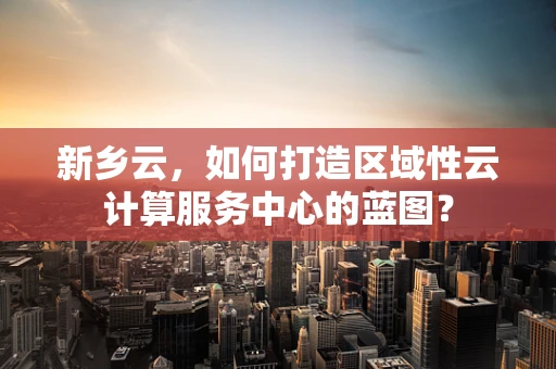新乡云，如何打造区域性云计算服务中心的蓝图？