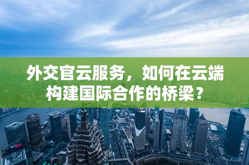 外交官云服务，如何在云端构建国际合作的桥梁？