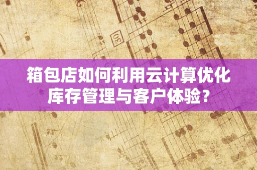 箱包店如何利用云计算优化库存管理与客户体验？