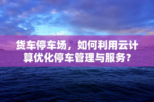 货车停车场，如何利用云计算优化停车管理与服务？