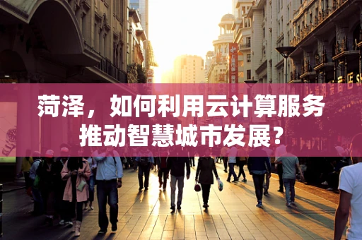 菏泽，如何利用云计算服务推动智慧城市发展？
