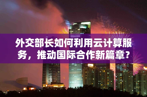 外交部长如何利用云计算服务，推动国际合作新篇章？
