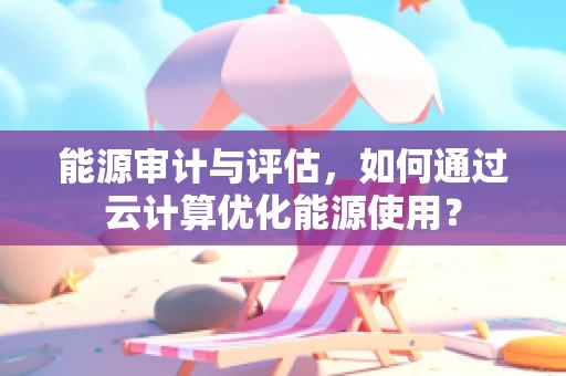 能源审计与评估，如何通过云计算优化能源使用？