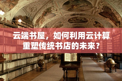 云端书屋，如何利用云计算重塑传统书店的未来？