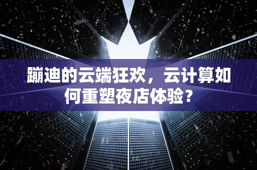蹦迪的云端狂欢，云计算如何重塑夜店体验？